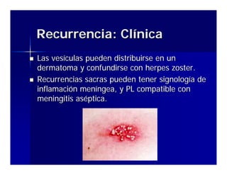 Recurrencia: Clínica
Las vesículas pueden distribuirse en un
dermatoma y confundirse con herpes zoster.
Recurrencias sacras pueden tener signología de
inflamación meníngea, y PL compatible con
meningitis aséptica.




               Enfermedades de Transmisión Sexual en el
                        Servicio de Urgencia
 