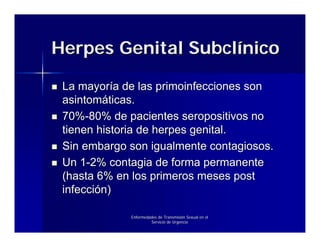 Herpes Genital Subclínico

 La mayoría de las primoinfecciones son
 asintomáticas.
 70%-80% de pacientes seropositivos no
 tienen historia de herpes genital.
 Sin embargo son igualmente contagiosos.
 Un 1-2% contagia de forma permanente
 (hasta 6% en los primeros meses post
 infección)

             Enfermedades de Transmisión Sexual en el
                      Servicio de Urgencia
 
