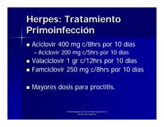 Herpes: Tratamiento
Primoinfección
 Aciclovir 400 mg c/8hrs por 10 días
 – Aciclovir 200 mg c/5hrs por 10 días
 Valaciclovir 1 gr c/12hrs por 10 dias
 Famciclovir 250 mg c/8hrs por 10 días

 Mayores dosis para proctitis.


              Enfermedades de Transmisión Sexual en el
                       Servicio de Urgencia
 