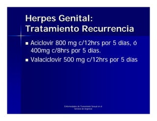 Herpes Genital:
Tratamiento Recurrencia
 Aciclovir 800 mg c/12hrs por 5 días, ó
 400mg c/8hrs por 5 días.
 Valaciclovir 500 mg c/12hrs por 5 días




             Enfermedades de Transmisión Sexual en el
                      Servicio de Urgencia
 