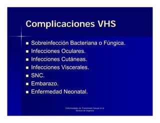 Complicaciones VHS

 Sobreinfección Bacteriana o Fúngica.
 Infecciones Oculares.
 Infecciones Cutáneas.
 Infecciones Viscerales.
 SNC.
 Embarazo.
 Enfermedad Neonatal.

              Enfermedades de Transmisión Sexual en el
                       Servicio de Urgencia
 