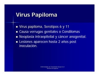 Virus Papiloma

 Virus papiloma, Serotipos 6 y 11
 Causa verrugas genitales o Condilomas
 Neoplasia intraepitelial y cáncer anogenital.
 Lesiones aparecen hasta 2 años post
 inoculación.




               Enfermedades de Transmisión Sexual en el
                        Servicio de Urgencia
 