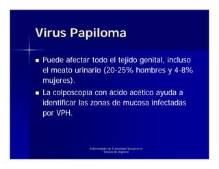 Virus Papiloma

 Puede afectar todo el tejido genital, incluso
 el meato urinario (20-25% hombres y 4-8%
 mujeres).
 La colposcopía con ácido acético ayuda a
 identificar las zonas de mucosa infectadas
 por VPH.



               Enfermedades de Transmisión Sexual en el
                        Servicio de Urgencia
 