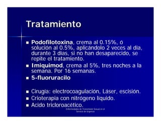Tratamiento
 Podofilotoxina, crema al 0.15%, ó
 solución al 0.5%, aplicándolo 2 veces al día,
 durante 3 días, si no han desaparecido, se
 repite el tratamiento.
 Imiquimod, crema al 5%, tres noches a la
 semana. Por 16 semanas.
 5-fluoruracilo

 Cirugía: electrocoagulación, Láser, escisión.
 Crioterapia con nitrógeno líquido.
 Acido tricloroacético.
               Enfermedades de Transmisión Sexual en el
                        Servicio de Urgencia
 