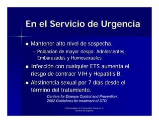 En el Servicio de Urgencia

 Mantener alto nivel de sospecha.
 – Población de mayor riesgo: Adolescentes,
   Embarazadas y Homosexuales.
 Infección con cualquier ETS aumenta el
 riesgo de contraer VIH y Hepatitis B.
 Abstinencia sexual por 7 días desde el
 término del tratamiento.
       Centers for Disease Control and Prevention:
       2002 Guidelines for treatment of STD.
                  Enfermedades de Transmisión Sexual en el
                           Servicio de Urgencia
 