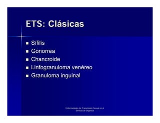 ETS: Clásicas

 Sífilis
 Gonorrea
 Chancroide
 Linfogranuloma venéreo
 Granuloma inguinal




             Enfermedades de Transmisión Sexual en el
                      Servicio de Urgencia
 