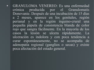 GRANULOMA VENEREO: Es una enfermedad crónica producida por el Granulomatis Donovanie. Después de una incubación de 15 días a 2 meses, aparece en los genitales, región perianal y en la región inguino-crural una pequeña pápula de consistencia blanda de color rojo que sangra fácilmente. En la mayoría de los casos la lesión se ulcera rápidamente. La ulceración es indolora y con poca tendencia a curar espontáneamente, no se acompaña de adenopatía regional (ganglios o secas) y existe poca afectación del estado general. 