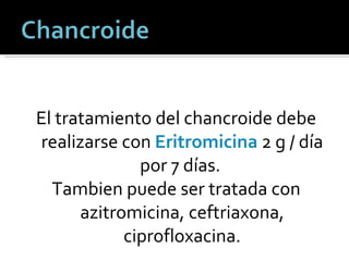 El tratamiento del chancroide debe realizarse con  Eritromicina  2 g / día por 7 días.  Tambien puede ser tratada con azitromicina, ceftriaxona, ciprofloxacina. 