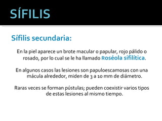 Sífilis secundaria:   En la piel aparece un brote macular o papular, rojo pálido o rosado, por lo cual se le ha llamado  R oséola sifilítica . En algunos casos las lesiones son papuloescamosas con una mácula alrededor, miden de 3 a 10 mm de diámetro. Raras veces se forman pústulas; pueden coexistir varios tipos de estas lesiones al mismo tiempo. 