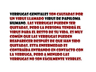 Verrugas Genitales  son causadas por un virus llamado  Virus De Papiloma Humano . Las verrugas pueden ser quitadas, pero la persona tendrá el virus para el resto de su vida. es muy común que las verrugas pueden reaparecer después de que han sido quitadas. Esta enfermedad es contraída entrando en contacto con la verruga, pero a menudo las verrugas no son fácilmente visibles.  