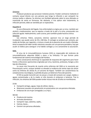 Síntomas
      Producen picaduras que provocan molestos picores. Pueden contraerse mediante el
contacto sexual directo con una persona que tenga la infección o por compartir las
mismas toallas o sábanas. Se eliminan con facilidad aplicando sobre la zona afectada un
insecticida de venta en farmacias. No obstante, si tras aplicar este tratamiento, la
infección persiste, debe ser atendida por un especialista.

Hepatitis B
      Es una inflamación del hígado. Esta enfermedad se origina por un virus -también por
alcohol y medicamentos- que se expulsa a través de la piel y la orina, provocando una
infección aguda. Habitualmente, suele curarse, pero también puede hacerse crónica.
Síntomas
      Los síntomas -fiebre, cansancio, ictericia- aparecen tras un largo periodo de
incubación, que puede variar de 50 a 160 días. El contagio se produce por contacto, por
medio de heridas, por ingestión, e incluso a través de la placenta de una madre infectada.
Ante la sospecha de haber tenido relaciones sexuales con una persona portadora, hay que
acudir al médico para averiguar si ha habido contagio y si es conveniente la vacunación.

SIDA.
      El virus de la inmunodeficiencia humana (VIH) es responsable del síndrome de
inmunodeficiencia adquirida (SIDA) y ataca a los linfocitos T-4 que forman parte
fundamental del sistema inmunológico del hombre.
      Como consecuencia disminuye la capacidad de respuesta del organismo para hacer
frente a infecciones oportunistas originadas por virus, bacterias, protozoos, hongos y otro
tipo de infecciones.
      La causa más frecuente de muerte entre enfermos del SIDA es la neumonía por
Pneumocystis carinii, aunque también es elevada la incidencia de ciertos tipos de cáncer
como los linfomas de células B y el sarcoma de Kaposi. También son características las
complicaciones neurológicas, la pérdida de peso y el deterioro físico del paciente.
      El VIH se puede transmitir por vía sexual, a través del contacto con sangre, tejidos o
agujas contaminadas y de la madre al niño durante el embarazo o lactancia. Tras la
infección, los síntomas del SIDA pueden tardar incluso más de 10 años en manifestarse.

SI DA:
      Compartir jeringas, agujas, hojas de afeitar, tijeras...
      Relaciones sexuales con penetración sin preservativo con una persona infectada.
      Embarazo de una mujer contagiada ( a su hijo ).

NO DA:
    Picaduras de insectos.
    Animales domésticos
    Compartir ropa, cubiertos, vajilla...
    Caricias, besos...
    Convivir con personas afectadas.
 