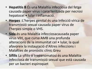 • Hepatitis B És una Malaltia infecciosa del fetge
  causada paper virus i caracteritzada per necrosi
  hepatocel • lular i inflamació.
• Herpes :L'herpes genital és una Infecció vírica de
  transmissió sexual causada paper virus de
  l'herpes simple o VHS.
• Sida és una Malaltia infecciosacausada paper
  virus VIH, que cursa AMB una profunda
  alteracions de la immunitat cel • lular, la qual
  afavoreix la instauració d'Altres infeccions i
  Malalties de pronòstic clínic Greu
• Sífilis La sífilis o trepanomatosi és una Malaltia
  infecciosa de transmissió sexual que està causada
  per un bacteri espiroquet
 