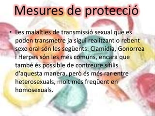 • Les malalties de transmissió sexual que es
  poden transmetre ja sigui realitzant o rebent
  sexe oral són les següents: Clamidia, Gonorrea
  i Herpes són les més comuns, encara que
  també és possible de contreure sífilis
  d'aquesta manera, però és més rar entre
  heterosexuals, molt més freqüent en
  homosexuals.
 