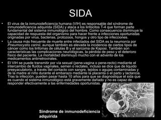 SIDA El virus de la inmunodeficiencia humana (VIH) es responsable del síndrome de inmunodeficiencia adquirida (SIDA) y ataca a los linfocitos T-4 que forman parte fundamental del sistema inmunológico del hombre. Como consecuencia disminuye la capacidad de respuesta del organismo para hacer frente a infecciones oportunistas originadas por virus, bacterias, protozoos, hongos y otro tipo de infecciones. La causa más frecuente de muerte entre infectados del SIDA es la neumonía por  Pneumocystis carinii , aunque también es elevada la incidencia de ciertos tipos de cáncer como los linfomas de células B y el sarcoma de Kaposi. También son características las complicaciones neurológicas, la pérdida de peso y el deterioro físico del paciente. La mortalidad disminuyó mucho con el advento de los medicamentos antirretrovirales. El VIH se puede transmitir por vía sexual (pene-vagina o pene-recto) mediante el intercambio de fluidos vaginales, semen o rectales, incluso se dice que de liquido preeyaculatorio, a través del contacto con sangre, tejidos o agujas contaminadas y de la madre al niño durante el embarazo mediante la placenta o el parto y lactancia. Tras la infección, pueden pasar hasta 10 años para que se diagnostique el sida que es cuando el sistema inmunológico está gravemente dañado y no es capaz de responder efectivamente a las enfermedades oportunistas. Síndrome de inmunodeficiencia adquirida   