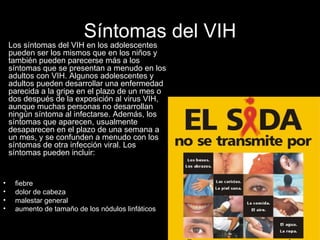 Síntomas del VIH fiebre  dolor de cabeza  malestar general  aumento de tamaño de los nódulos linfáticos   Los síntomas del VIH en los adolescentes pueden ser los mismos que en los niños y también pueden parecerse más a los síntomas que se presentan a menudo en los adultos con VIH. Algunos adolescentes y adultos pueden desarrollar una enfermedad parecida a la gripe en el plazo de un mes o dos después de la exposición al virus VIH, aunque muchas personas no desarrollan ningún síntoma al infectarse. Además, los síntomas que aparecen, usualmente desaparecen en el plazo de una semana a un mes, y se confunden a menudo con los síntomas de otra infección viral. Los síntomas pueden incluir: 