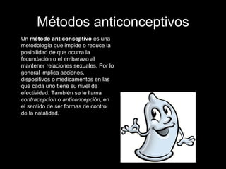 Métodos anticonceptivos Un  método anticonceptivo  es una metodología que impide o reduce la posibilidad de que ocurra la fecundación o el embarazo al mantener relaciones sexuales. Por lo general implica acciones, dispositivos o medicamentos en las que cada uno tiene su nivel de efectividad. También se le llama  contracepción  o  anticoncepción , en el sentido de ser formas de control de la natalidad.  