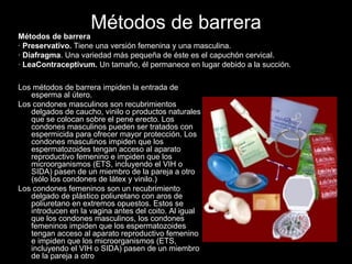 Métodos de barrera Los métodos de barrera impiden la entrada de esperma al útero. Los condones masculinos son recubrimientos delgados de caucho, vinilo o productos naturales que se colocan sobre el pene erecto. Los condones masculinos pueden ser tratados con espermicida para ofrecer mayor protección. Los condones masculinos impiden que los espermatozoides tengan acceso al aparato reproductivo femenino e impiden que los microorganismos (ETS, incluyendo el VIH o SIDA) pasen de un miembro de la pareja a otro (sólo los condones de látex y vinilo.) Los condones femeninos son un recubrimiento delgado de plástico poliuretano con aros de poliuretano en extremos opuestos. Estos se introducen en la vagina antes del coito. Al igual que los condones masculinos, los condones femeninos impiden que los espermatozoides tengan acceso al aparato reproductivo femenino e impiden que los microorganismos (ETS, incluyendo el VIH o SIDA) pasen de un miembro de la pareja a otro Métodos de barrera   ·  Preservativo.  Tiene una versión femenina y una masculina.  ·  Diafragma . Una variedad más pequeña de éste es el capuchón cervical.  ·  LeaContraceptivum.  Un tamaño, él permanece en lugar debido a la succión.   