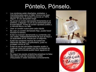 Póntelo, Pónselo. Los condones están diseñados, probados, y manufacturados para no fallar nunca si se usan apropiadamente. El condon nunca es un 100% seguro. El uso apropiado exige: No poner el condón demasiado firmemente en el extremo, y dejando 1.5 cm en la extremidad para la eyaculación. Poner el condón ajustado puede y a menudo lleva a su fallo.  Usar un condón nuevo para cada cópula.  No usar un condón demasiado flojo, puede hacer fracasar la barrera.  Evitar la inversión derramando su contenido una vez usado, independientemente de que se haya o no eyaculado en él, incluso por un segundo.  Evitar los condones hechos de sustancias diferentes del látex y el poliuretano, pues no protegen contra el VIH.  Evitar el uso de lubricantes basados aceite (o cualquier cosa con aceite) con los condones de látex, ya que el aceite puede hacer agujeros en ellos.  No seguir las pautas antedichas perpetúan la falsa idea común que los condones no están chequeados ni están diseñados correctamente. 