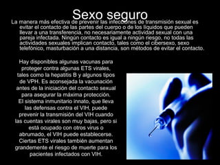 Sexo seguro La manera más efectiva de prevenir las infecciones de transmisión sexual es evitar el contacto de las partes del cuerpo o de los líquidos que pueden llevar a una transferencia, no necesariamente actividad sexual con una pareja infectada. Ningún contacto es igual a ningún riesgo, no todas las actividades sexuales implican contacto, tales como el cibersexo, sexo telefónico, masturbación a una distancia, son métodos de evitar el contacto.  Hay disponibles algunas vacunas para proteger contra algunas ETS virales, tales como la hepatitis B y algunos tipos de VPH. Es aconsejada la vacunación antes de la iniciación del contacto sexual para asegurar la máxima protección. El sistema inmunitario innato, que lleva las defensas contra el VIH, puede prevenir la transmisión del VIH cuando las cuentas virales son muy bajas, pero si está ocupado con otros virus o abrumado, el VIH puede establecerse. Ciertas ETS virales también aumentan grandemente el riesgo de muerte para los pacientes infectados con VIH. 