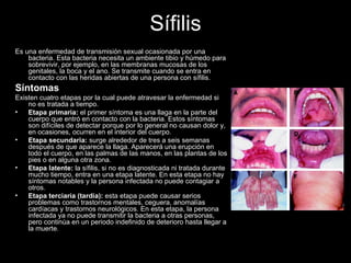 Sífilis Es una enfermedad de transmisión sexual ocasionada por una bacteria. Esta bacteria necesita un ambiente tibio y húmedo para sobrevivir, por ejemplo, en las membranas mucosas de los genitales, la boca y el ano. Se transmite cuando se entra en contacto con las heridas abiertas de una persona con sífilis.  Síntomas  Existen cuatro etapas por la cual puede atravesar la enfermedad si no es tratada a tiempo. Etapa primaria:  el primer síntoma es una llaga en la parte del cuerpo que entró en contacto con la bacteria. Estos síntomas son difíciles de detectar porque por lo general no causan dolor y, en ocasiones, ocurren en el interior del cuerpo. Etapa secundaria:  surge alrededor de tres a seis semanas después de que aparece la llaga. Aparecerá una erupción en todo el cuerpo, en las palmas de las manos, en las plantas de los pies o en alguna otra zona.  Etapa latente:  la sífilis, si no es diagnosticada ni tratada durante mucho tiempo, entra en una etapa latente. En esta etapa no hay síntomas notables y la persona infectada no puede contagiar a otros. Etapa terciaria (tardía):  esta etapa puede causar serios problemas como trastornos mentales, ceguera, anomalías cardíacas y trastornos neurológicos. En esta etapa, la persona infectada ya no puede transmitir la bacteria a otras personas, pero continúa en un periodo indefinido de deterioro hasta llegar a la muerte. 