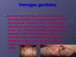 Verrugas genitales

Las verrugas genitales (también llamadas
verrugas venéreas) son causadas por el virus
del papiloma humano o VPH, un virus muy
relacionado al virus que causa las verrugas en
la piel. Las verrugas genitales generalmente
aparecen como protuberancias duras que no
provocan dolor en el área genital, pene o
alrededor del ano. Si no se tratan, pueden
crecer y desarrollar una apariencia como de
coliflor.
 