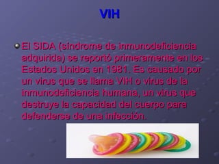 VIH

El SIDA (síndrome de inmunodeficiencia
adquirida) se reportó primeramente en los
Estados Unidos en 1981. Es causado por
un virus que se llama VIH o virus de la
inmunodeficiencia humana, un virus que
destruye la capacidad del cuerpo para
defenderse de una infección.
 