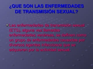 ¿QUE SON LAS ENFERMEDADES
  DE TRANSMISIÓN SEXUAL?

Las enfermedades de transmisión sexual
(ETS), alguna vez llamadas
enfermedades venéreas, se definen como
un grupo de enfermedades causadas por
diversos agentes infecciosos que se
adquieren por la actividad sexual.
 