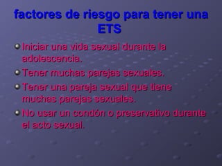 factores de riesgo para tener una
               ETS
 Iniciar una vida sexual durante la
 adolescencia.
 Tener muchas parejas sexuales.
 Tener una pareja sexual que tiene
 muchas parejas sexuales.
 No usar un condón o preservativo durante
 el acto sexual.
 