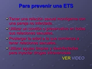 Para prevenir una ETS

Tener una relación sexual monógama con
una pareja no infectada.
Utilizar un condón o preservativo en todas
sus relaciones sexuales.
Postergar la edad a la que comienza a
tener relaciones sexuales.
Utilizar agujas limpias y desinfectadas
para inyectar drogas intravenosas
                               VER VIDEO
 