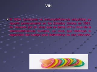 VIH


El SIDA (síndrome de inmunodeficiencia adquirida) se
reportó primeramente en los Estados Unidos en 1981.
Es causado por un virus que se llama VIH o virus de la
inmunodeficiencia humana, un virus que destruye la
capacidad del cuerpo para defenderse de una infección.
 