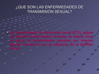 ¿QUE SON LAS ENFERMEDADES DE
        TRANSMISIÓN SEXUAL?




Las enfermedades de transmisión sexual (ETS), alguna
vez llamadas enfermedades venéreas, se definen como
un grupo de enfermedades causadas por diversos
agentes infecciosos que se adquieren por la actividad
sexual.
 
