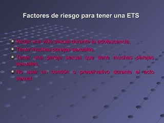 Factores de riesgo para tener una ETS



Iniciar una vida sexual durante la adolescencia.
Tener muchas parejas sexuales.
Tener una pareja sexual que tiene muchas           parejas
sexuales.
No usar un condón o preservativo durante           el acto
sexual.
 