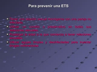 Para prevenir una ETS


Tener una relación sexual monógama con una pareja no
infectada.
Utilizar un condón o preservativo en todas sus
relaciones sexuales.
Postergar la edad a la que comienza a tener relaciones
sexuales.
Utilizar agujas limpias y desinfectadas para inyectar
drogas intravenosas
 