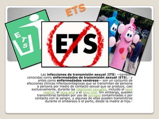 Las infecciones de transmisión sexual (ITS) ―también
conocidas como enfermedades de transmisión sexual (ETS),1 y
antes como enfermedades venéreas― son un conjunto de
afecciones clínicas infectocontagiosas que se transmiten de persona
a persona por medio de contacto sexual que se produce, casi
exclusivamente, durante las relaciones sexuales, incluido el sexo
vaginal, el sexo anal y el sexo oral. Sin embargo, pueden
transmitirse también por uso de jeringas contaminadas o por
contacto con la sangre, y algunas de ellas pueden transmitirse
durante el embarazo o el parto, desde la madre al hijo.2

 