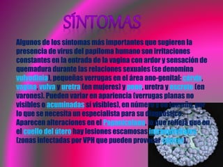 Algunos de los síntomas más importantes que sugieren la
presencia de virus del papiloma humano son irritaciones
constantes en la entrada de la vagina con ardor y sensación de
quemadura durante las relaciones sexuales (se denomina
vulvodinia), pequeñas verrugas en el área ano-genital: cérvix,
vagina, vulva y uretra (en mujeres) y pene, uretra y escroto (en
varones). Pueden variar en apariencia (verrugas planas no
visibles o acuminadas sí visibles), en número y en tamaño, por
lo que se necesita un especialista para su diagnóstico.
Aparecen alteraciones en el Papanicolaou, lo que refleja que en
el cuello del útero hay lesiones escamosas intraepiteliales
(zonas infectadas por VPH que pueden provocar cáncer).
 