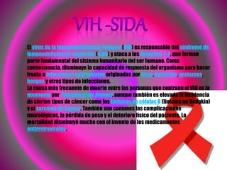 El virus de la inmunodeficiencia humana (VIH) es responsable del síndrome de
inmunodeficiencia adquirida (sida) y ataca a los linfocitos T-4, que forman
parte fundamental del sistema inmunitario del ser humano. Como
consecuencia, disminuye la capacidad de respuesta del organismo para hacer
frente a infecciones oportunistas originadas por virus, bacterias, protozoos,
hongos y otros tipos de infecciones.
La causa más frecuente de muerte entre las personas que contraen el VIH es la
neumonía por Pneumocystis jiroveci, aunque también es elevada la incidencia
de ciertos tipos de cáncer como los linfomas de células B (linfoma no Hodgkin)
y el sarcoma de Kaposi. También son comunes las complicaciones
neurológicas, la pérdida de peso y el deterioro físico del paciente. La
mortalidad disminuyó mucho con el invento de los medicamentos
antirretrovirales.
 