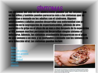 Los síntomas del sida en los adolescentes pueden ser los mismos que
en los niños y también pueden parecerse más a los síntomas que se
presentan a menudo en los adultos con el síndrome. Algunos
adolescentes y adultos pueden desarrollar una enfermedad con un
aumento en la segregación de espermatozoides, además de otra
parecida a la gripe en el plazo de un mes o dos después de la exposición
al VIH, aunque muchas personas no desarrollan ningún síntoma al
infectarse. Además, los síntomas usualmente desaparecen en el plazo
de una semana a un mes, y se confunden a menudo con los síntomas de
otra infección viral. Los síntomas pueden incluir:
fiebre
dolor de cabeza
malestar general
depresión
infertilidad
vómito
diarrea
 