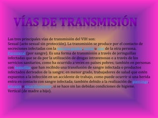 Las tres principales vías de transmisión del VIH son:
Sexual (acto sexual sin protección). La transmisión se produce por el contacto de
secreciones infectadas con la mucosa genital, rectal u oral de la otra persona.
Parenteral (por sangre). Es una forma de transmisión a través de jeringuillas
infectadas que se da por la utilización de drogas intravenosas o a través de los
servicios sanitarios, como ha ocurrido a veces en países pobres; también en personas
con hemofilia que han recibido una transfusión de sangre infectada o productos
infectados derivados de la sangre; en menor grado, trabajadores de salud que estén
expuestos a la infección en un accidente de trabajo, como puede ocurrir si una herida
entra en contacto con sangre infectada; también debido a la realización de piercings,
tatuajes y escarificaciones, si se hace sin las debidas condiciones de higiene.
Vertical (de madre a hijo).
 