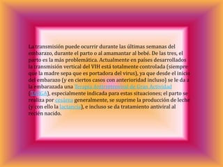 La transmisión puede ocurrir durante las últimas semanas del
embarazo, durante el parto o al amamantar al bebé. De las tres, el
parto es la más problemática. Actualmente en países desarrollados
la transmisión vertical del VIH está totalmente controlada (siempre
que la madre sepa que es portadora del virus), ya que desde el inicio
del embarazo (y en ciertos casos con anterioridad incluso) se le da a
la embarazada una Terapia Antirretroviral de Gran Actividad
(TARGA), especialmente indicada para estas situaciones; el parto se
realiza por cesárea generalmente, se suprime la producción de leche
(y con ello la lactancia), e incluso se da tratamiento antiviral al
recién nacido.
 