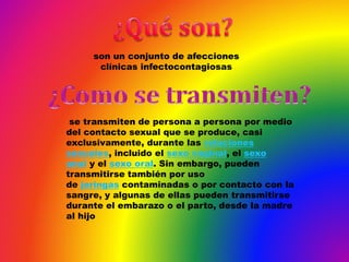 se transmiten de persona a persona por medio
del contacto sexual que se produce, casi
exclusivamente, durante las relaciones
sexuales, incluido el sexo vaginal, el sexo
anal y el sexo oral. Sin embargo, pueden
transmitirse también por uso
de jeringas contaminadas o por contacto con la
sangre, y algunas de ellas pueden transmitirse
durante el embarazo o el parto, desde la madre
al hijo
son un conjunto de afecciones
clínicas infectocontagiosas
 