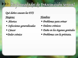 Qué daños causan las ETS
Mujeres:
• Abortos
• Infecciones generalizadas
• Cáncer
•Dolor crónico
Hombres
• Problemas para orinar
• Dolores crónicos
• Daño en los órganos genitales
• Problemas con la próstata.
 