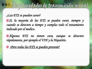 ¿Las ETS se pueden curar?
Sí, la mayoría de las ETS se pueden curar, siempre y
cuando se detecten a tiempo y cumplas todo el tratamiento
indicado por el medico.
Algunas ETS no tienen cura, aunque se detecten
rápidamente, por ejemplo el VIH y la Hepatitis.
¡Pero todas las ETS se pueden prevenir!
 