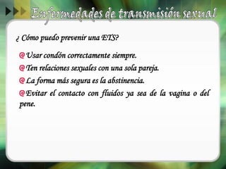 ¿ Cómo puedo prevenir una ETS?
Usar condón correctamente siempre.
Ten relaciones sexuales con una sola pareja.
La forma más segura es la abstinencia.
Evitar el contacto con fluidos ya sea de la vagina o del
pene.
 