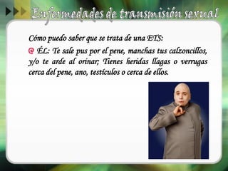 Cómo puedo saber que se trata de una ETS:
ÉL: Te sale pus por el pene, manchas tus calzoncillos,
y/o te arde al orinar; Tienes heridas llagas o verrugas
cerca del pene, ano, testículos o cerca de ellos.
 