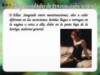 Ellas: Sangrado entre menstruaciones, olor o color
diferente en las secreciones; heridas llagas o verrugas en
la vagina o cerca a ella; dolor en la parte baja de la
barriga, malestar general.
 