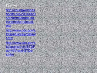 Fuentes
http://youngwomens
health.org/2014/06/0
4/enfermedades-de-
transmision-sexual-
ets/
http://www.cdc.gov/s
td/spanish/eip/defaul
t.htm
http://www.cdc.gov/s
td/spanish/vih/STDF
act-HIV-and-STDs-
s.htm
 