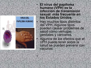 • El virus del papiloma
humano (VPH) es la
infección de transmisión
sexual más frecuente en
los Estados Unidos.
• Hay muchos tipos distintos
del VPH. Algunos tipos
pueden causar problemas de
salud como verrugas
genitales y cánceres.
• Algunos de los efectos que el
VPH puede tener sobre la
salud se pueden prevenir con
vacunas.
•
 