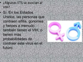 • ¿Algunas ETS se asocian al
VIH?
• Sí. En los Estados
Unidos, las personas que
contraen sífilis, gonorrea
y herpes a menudo
también tienen el VIH, o
tienen más
probabilidades de
contraer este virus en el
futuro.
 