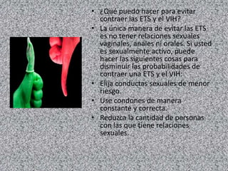 • ¿Qué puedo hacer para evitar
contraer las ETS y el VIH?
• La única manera de evitar las ETS
es no tener relaciones sexuales
vaginales, anales ni orales. Si usted
es sexualmente activo, puede
hacer las siguientes cosas para
disminuir las probabilidades de
contraer una ETS y el VIH:
• Elija conductas sexuales de menor
riesgo.
• Use condones de manera
constante y correcta.
• Reduzca la cantidad de personas
con las que tiene relaciones
sexuales.
 