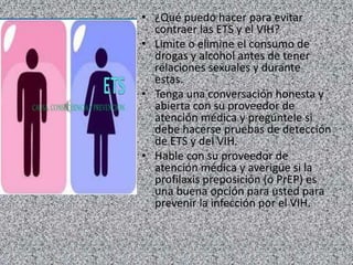 • ¿Qué puedo hacer para evitar
contraer las ETS y el VIH?
• Limite o elimine el consumo de
drogas y alcohol antes de tener
relaciones sexuales y durante
estas.
• Tenga una conversación honesta y
abierta con su proveedor de
atención médica y pregúntele si
debe hacerse pruebas de detección
de ETS y del VIH.
• Hable con su proveedor de
atención médica y averigüe si la
profilaxis preposición (o PrEP) es
una buena opción para usted para
prevenir la infección por el VIH.
 